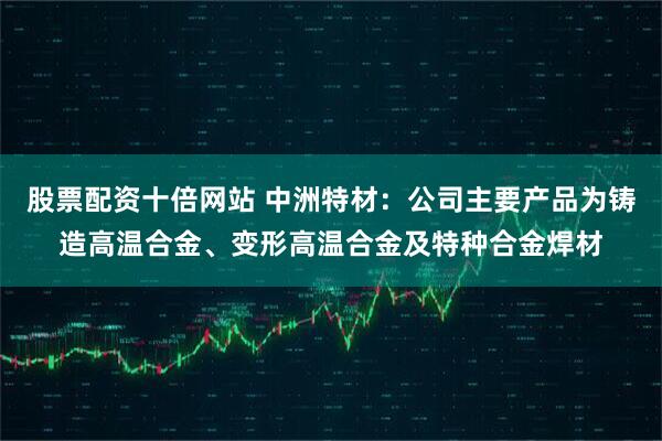 股票配资十倍网站 中洲特材：公司主要产品为铸造高温合金、变形高温合金及特种合金焊材