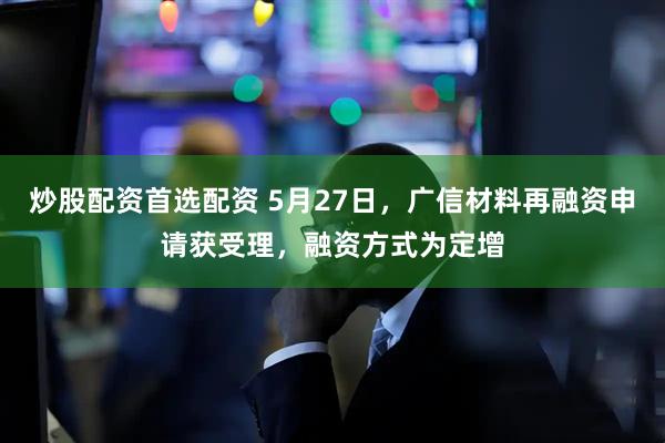 炒股配资首选配资 5月27日，广信材料再融资申请获受理，融资方式为定增
