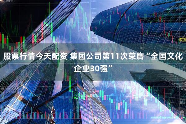 股票行情今天配资 集团公司第11次荣膺“全国文化企业30强”