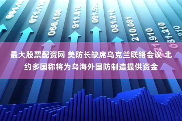 最大股票配资网 美防长缺席乌克兰联络会议 北约多国称将为乌海外国防制造提供资金