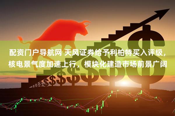 配资门户导航网 天风证券给予利柏特买入评级，核电景气度加速上行，模块化建造市场前景广阔