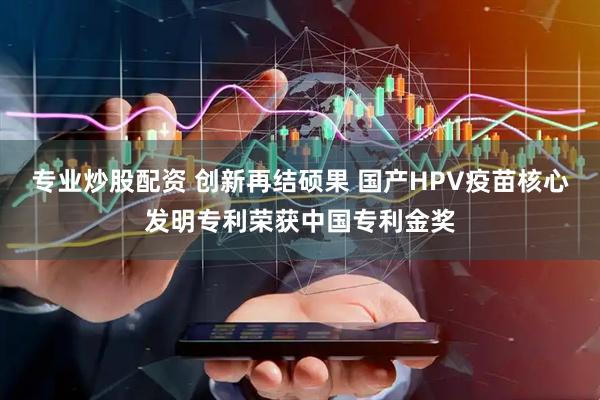 专业炒股配资 创新再结硕果 国产HPV疫苗核心发明专利荣获中国专利金奖
