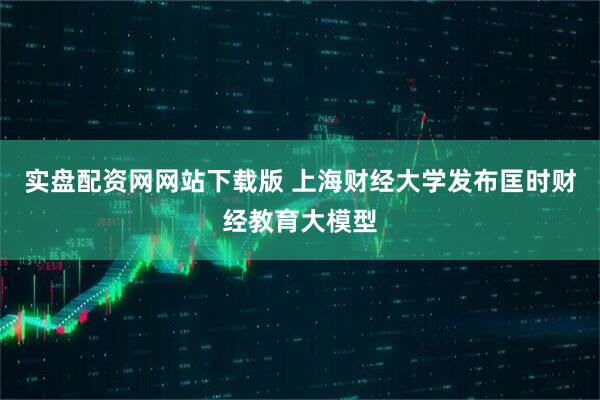 实盘配资网网站下载版 上海财经大学发布匡时财经教育大模型