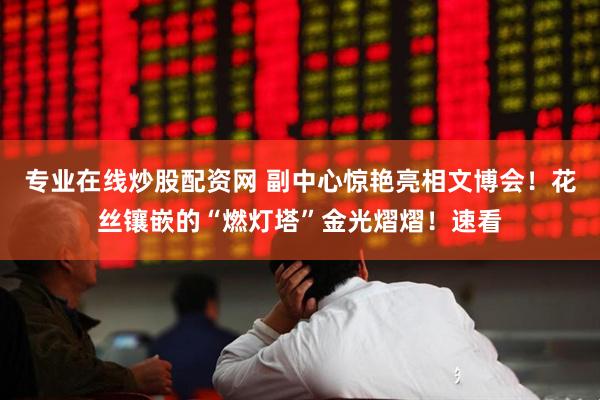 专业在线炒股配资网 副中心惊艳亮相文博会！花丝镶嵌的“燃灯塔”金光熠熠！速看