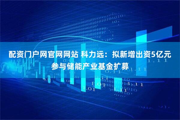 配资门户网官网网站 科力远：拟新增出资5亿元参与储能产业基金扩募