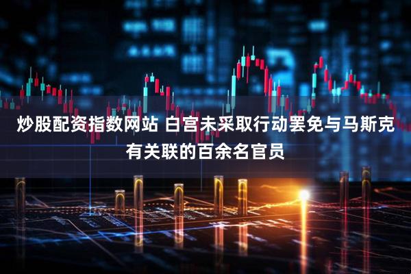 炒股配资指数网站 白宫未采取行动罢免与马斯克有关联的百余名官员