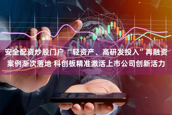 安全配资炒股门户 “轻资产、高研发投入”再融资案例渐次落地 科创板精准激活上市公司创新活力