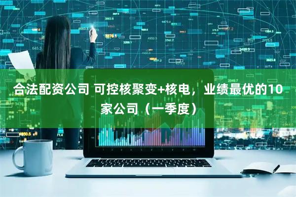 合法配资公司 可控核聚变+核电，业绩最优的10家公司（一季度）