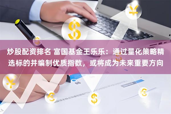 炒股配资排名 富国基金王乐乐：通过量化策略精选标的并编制优质指数，或将成为未来重要方向