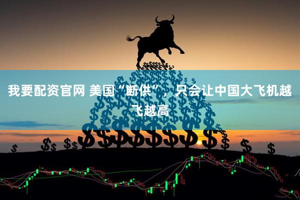 我要配资官网 美国“断供”，只会让中国大飞机越飞越高