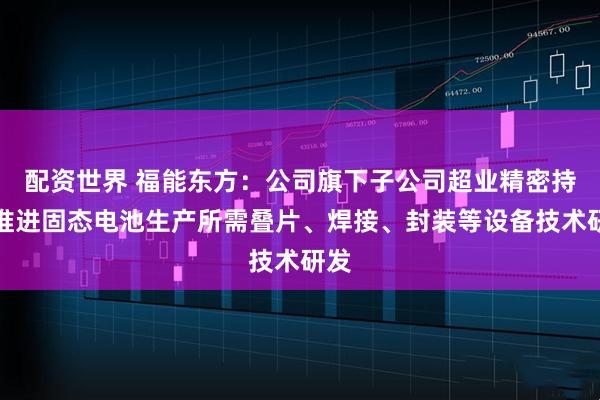 配资世界 福能东方：公司旗下子公司超业精密持续推进固态电池生产所需叠片、焊接、封装等设备技术研发