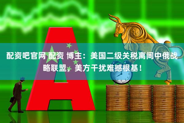 配资吧官网 配资 博主：美国二级关税离间中俄战略联盟，美方干扰难撼根基！