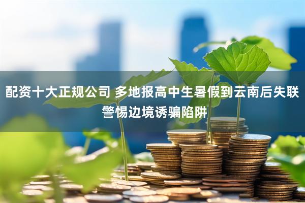 配资十大正规公司 多地报高中生暑假到云南后失联 警惕边境诱骗陷阱
