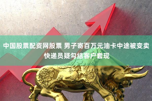 中国股票配资网股票 男子寄百万元油卡中途被变卖 快递员疑勾结客户套现