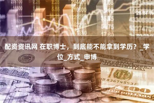 配资资讯网 在职博士，到底能不能拿到学历？_学位_方式_申博