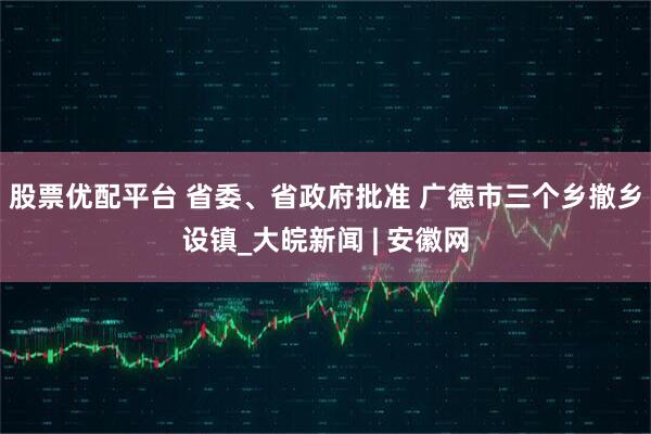 股票优配平台 省委、省政府批准 广德市三个乡撤乡设镇_大皖新闻 | 安徽网