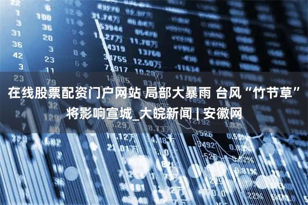 在线股票配资门户网站 ﻿局部大暴雨 台风“竹节草”将影响宣城_大皖新闻 | 安徽网