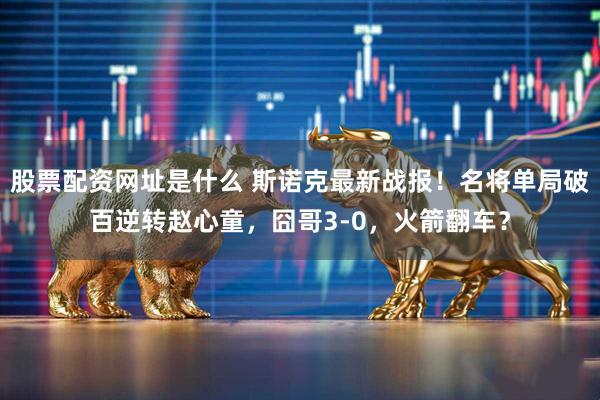 股票配资网址是什么 斯诺克最新战报！名将单局破百逆转赵心童，囧哥3-0，火箭翻车？