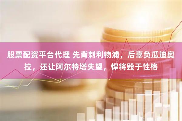 股票配资平台代理 先背刺利物浦，后辜负瓜迪奥拉，还让阿尔特塔失望，悍将毁于性格