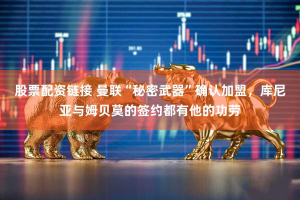 股票配资链接 曼联“秘密武器”确认加盟，库尼亚与姆贝莫的签约都有他的功劳