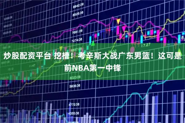 炒股配资平台 挖槽！考辛斯大战广东男篮！这可是前NBA第一中锋