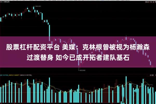 股票杠杆配资平台 美媒：克林根曾被视为杨瀚森过渡替身 如今已成开拓者建队基石