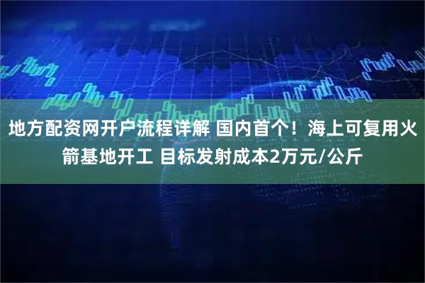 地方配资网开户流程详解 国内首个！海上可复用火箭基地开工 目标发射成本2万元/公斤