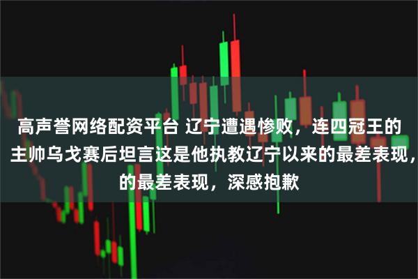 高声誉网络配资平台 辽宁遭遇惨败，连四冠王的荣耀尽失，主帅乌戈赛后坦言这是他执教辽宁以来的最差表现，深感抱歉