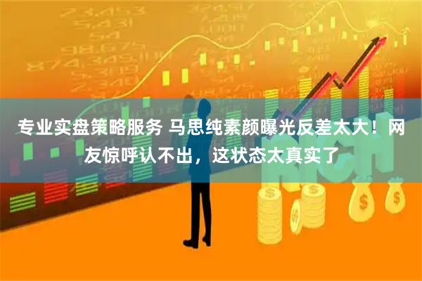专业实盘策略服务 马思纯素颜曝光反差太大！网友惊呼认不出，这状态太真实了