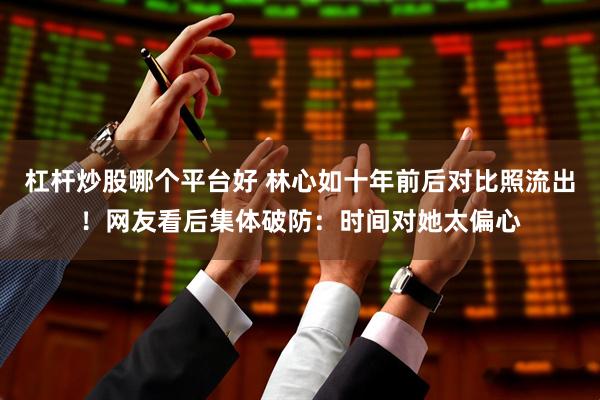 杠杆炒股哪个平台好 林心如十年前后对比照流出！网友看后集体破防：时间对她太偏心