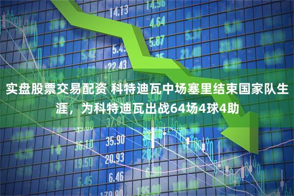实盘股票交易配资 科特迪瓦中场塞里结束国家队生涯，为科特迪瓦出战64场4球4助