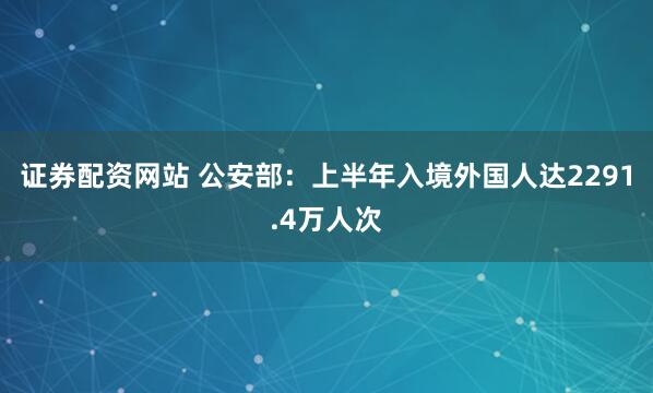 证券配资网站 公安部：上半年入境外国人达2291.4万人次