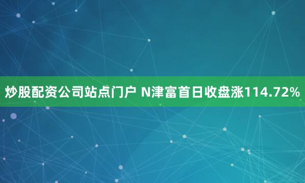 炒股配资公司站点门户 N津富首日收盘涨114.72%