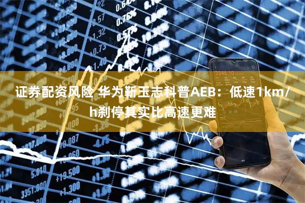 证券配资风险 华为靳玉志科普AEB：低速1km/h刹停其实比高速更难
