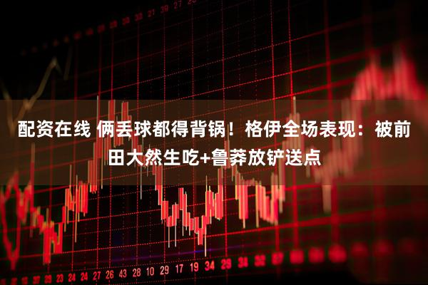 配资在线 俩丢球都得背锅！格伊全场表现：被前田大然生吃+鲁莽放铲送点